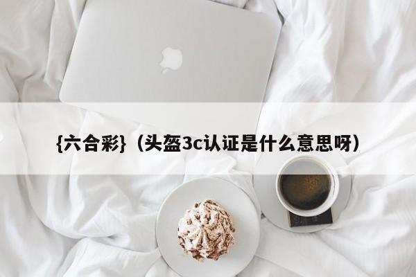 {六合彩}(头盔3c认证是什么意思呀)